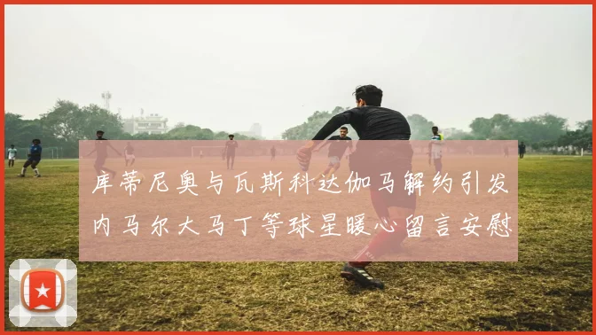 库蒂尼奥与瓦斯科达伽马解约引发内马尔大马丁等球星暖心留言安慰
