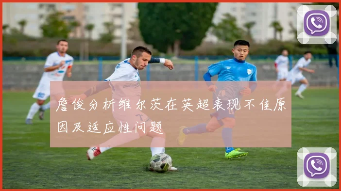 詹俊分析维尔茨在英超表现不佳原因及适应性问题
