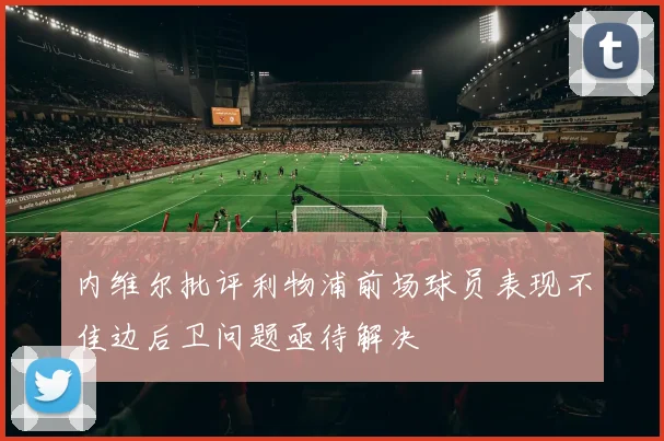 内维尔批评利物浦前场球员表现不佳边后卫问题亟待解决