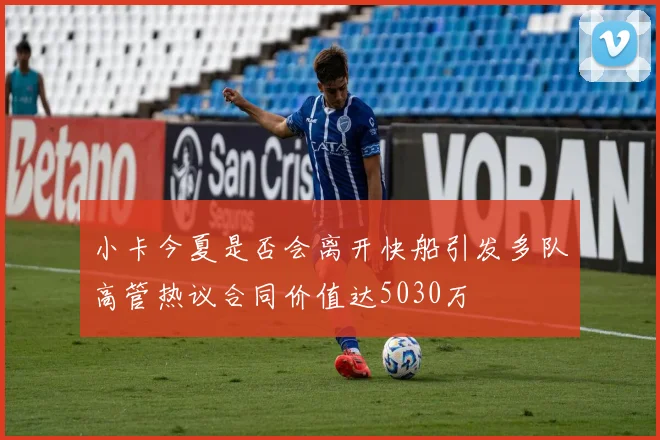 小卡今夏是否会离开快船引发多队高管热议合同价值达5030万
