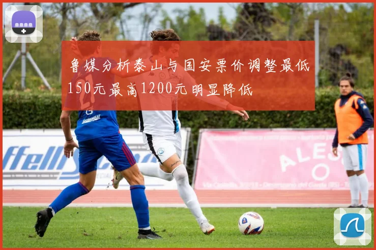 鲁媒分析泰山与国安票价调整最低150元最高1200元明显降低