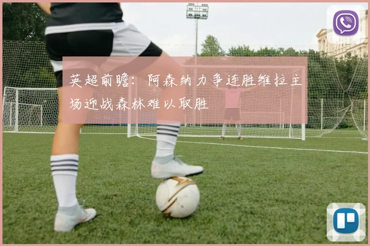 英超前瞻：阿森纳力争连胜维拉主场迎战森林难以取胜