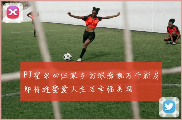 PJ霍尔回归家乡打球感慨万千新房即将迎娶爱人生活幸福美满