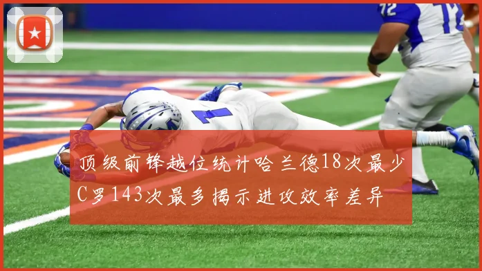 顶级前锋越位统计哈兰德18次最少C罗143次最多揭示进攻效率差异