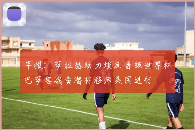 早报：萨拉赫助力埃及晋级世界杯巴萨客战黄潜将移师美国进行