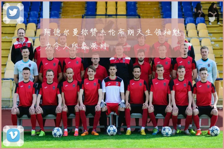 阿德尔曼称赞杰伦布朗天生领袖魅力令人印象深刻