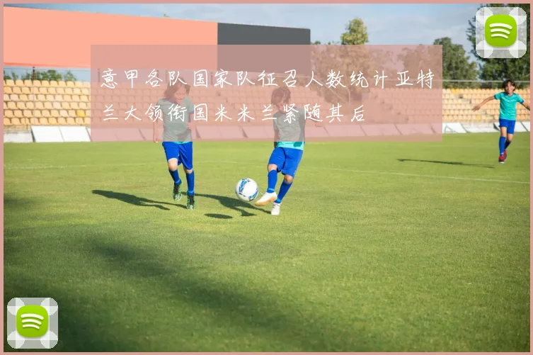 意甲各队国家队征召人数统计亚特兰大领衔国米米兰紧随其后