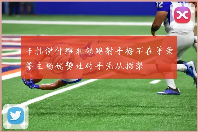卡扎伊什维利领跑射手榜不在乎荣誉主场优势让对手无从招架