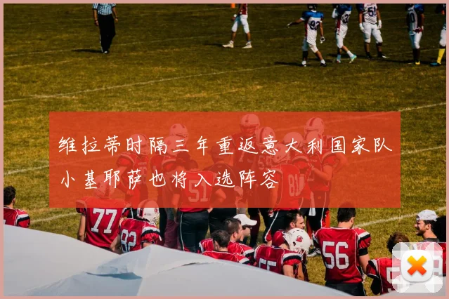 维拉蒂时隔三年重返意大利国家队小基耶萨也将入选阵容