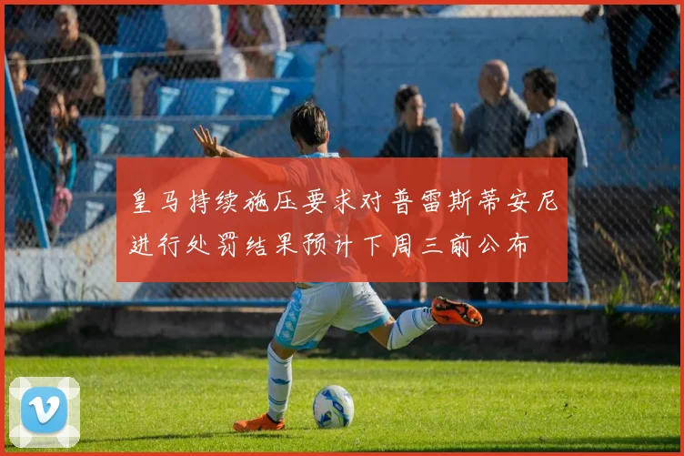 皇马持续施压要求对普雷斯蒂安尼进行处罚结果预计下周三前公布