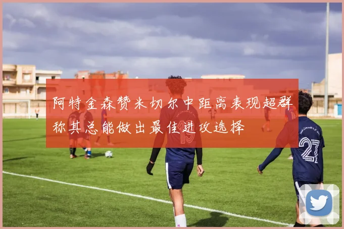 阿特金森赞米切尔中距离表现超群称其总能做出最佳进攻选择