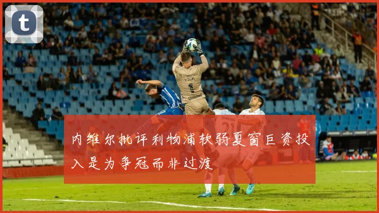 内维尔批评利物浦软弱夏窗巨资投入是为争冠而非过渡
