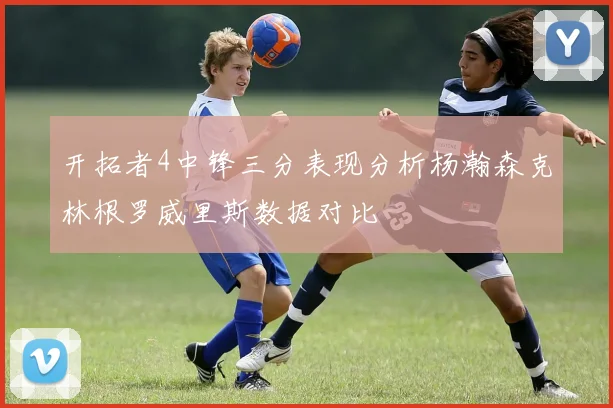 开拓者4中锋三分表现分析杨瀚森克林根罗威里斯数据对比