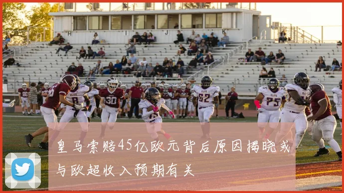 皇马索赔45亿欧元背后原因揭晓或与欧超收入预期有关