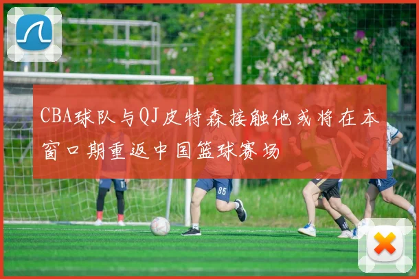 CBA球队与QJ皮特森接触他或将在本窗口期重返中国篮球赛场