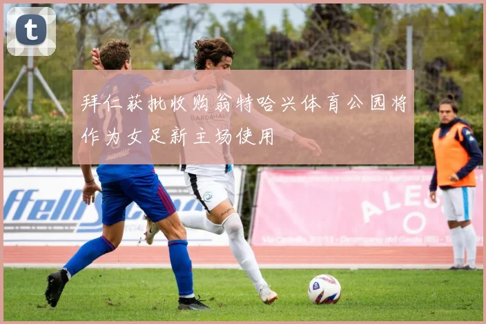 拜仁获批收购翁特哈兴体育公园将作为女足新主场使用