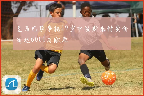 皇马巴萨争抢19岁中场斯米特要价高达6000万欧元