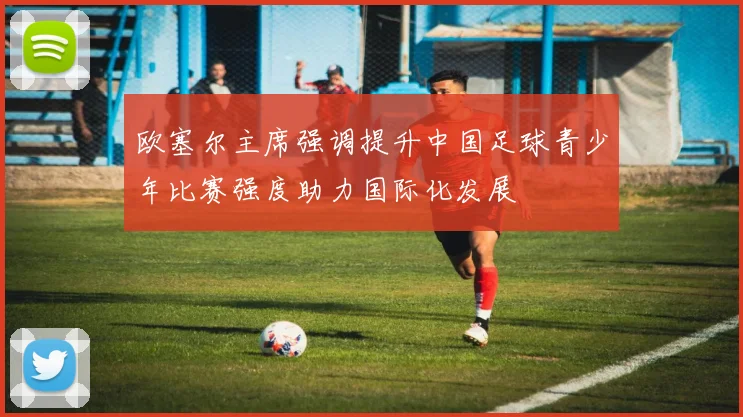 欧塞尔主席强调提升中国足球青少年比赛强度助力国际化发展