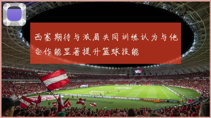西塞期待与浓眉共同训练认为与他合作能显著提升篮球技能