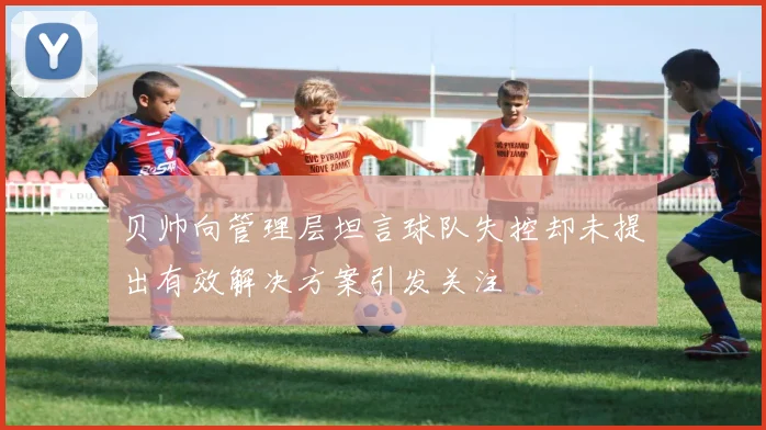 贝帅向管理层坦言球队失控却未提出有效解决方案引发关注