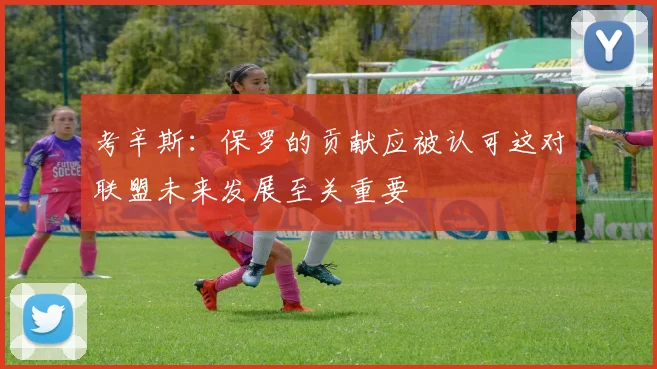 考辛斯：保罗的贡献应被认可这对联盟未来发展至关重要