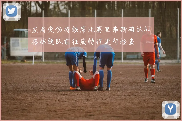 左肩受伤将缺席比赛里弗斯确认AJ格林随队前往底特律进行检查